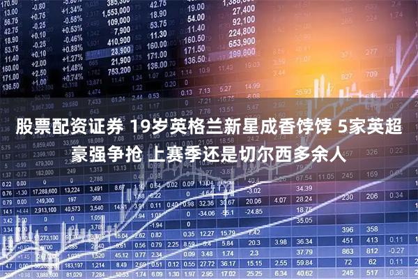 股票配资证券 19岁英格兰新星成香饽饽 5家英超豪强争抢 上赛季还是切尔西多余人
