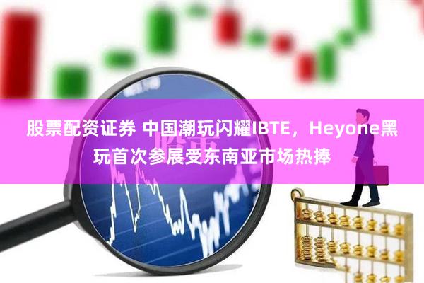 股票配资证券 中国潮玩闪耀IBTE，Heyone黑玩首次参展受东南亚市场热捧
