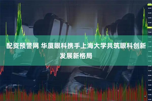 配资预警网 华厦眼科携手上海大学共筑眼科创新发展新格局