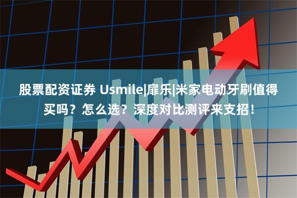 股票配资证券 Usmile|扉乐|米家电动牙刷值得买吗？怎么选？深度对比测评来支招！