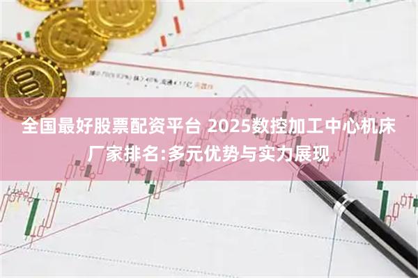 全国最好股票配资平台 2025数控加工中心机床厂家排名:多元优势与实力展现
