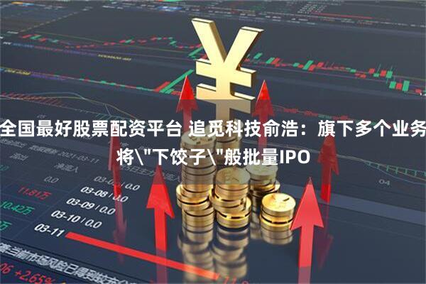 全国最好股票配资平台 追觅科技俞浩：旗下多个业务将＂下饺子＂般批量IPO
