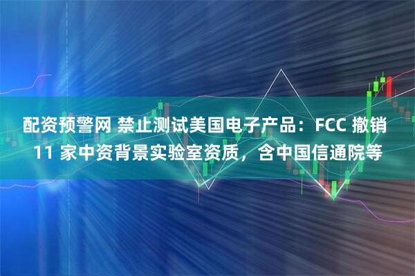 配资预警网 禁止测试美国电子产品：FCC 撤销 11 家中资背景实验室资质，含中国信通院等
