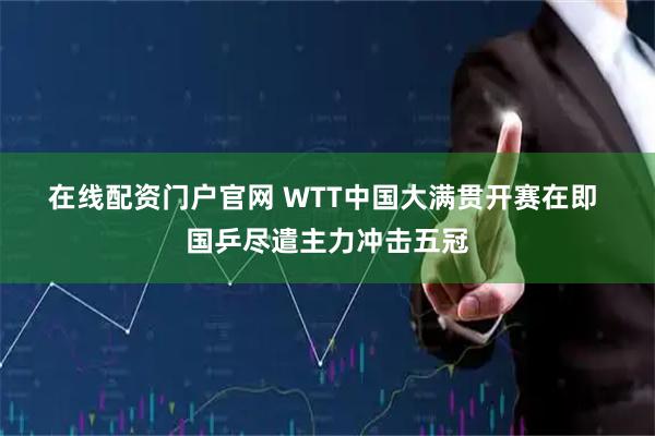 在线配资门户官网 WTT中国大满贯开赛在即 国乒尽遣主力冲击五冠