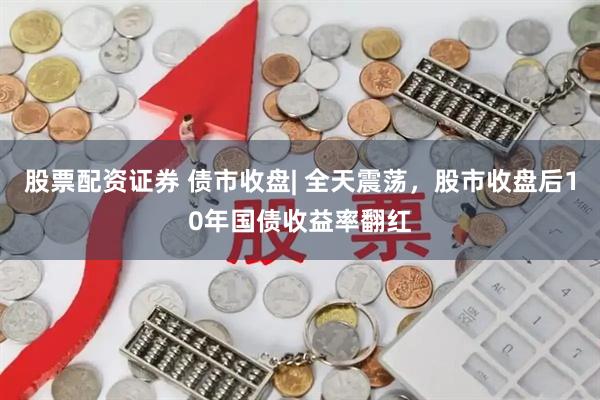 股票配资证券 债市收盘| 全天震荡，股市收盘后10年国债收益率翻红