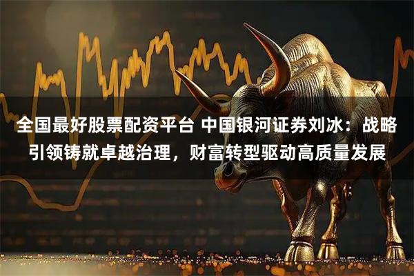 全国最好股票配资平台 中国银河证券刘冰：战略引领铸就卓越治理，财富转型驱动高质量发展