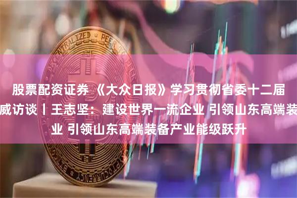 股票配资证券 《大众日报》学习贯彻省委十二届十次全会精神权威访谈丨王志坚：建设世界一流企业 引领山东高端装备产业能级跃升