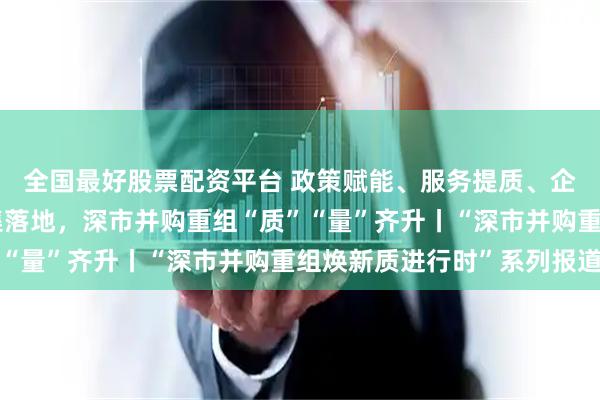 全国最好股票配资平台 政策赋能、服务提质、企业聚力！标杆项目密集落地，深市并购重组“质”“量”齐升丨“深市并购重组焕新质进行时”系列报道