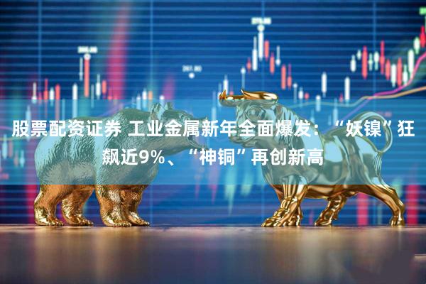 股票配资证券 工业金属新年全面爆发：“妖镍”狂飙近9%、“神铜”再创新高