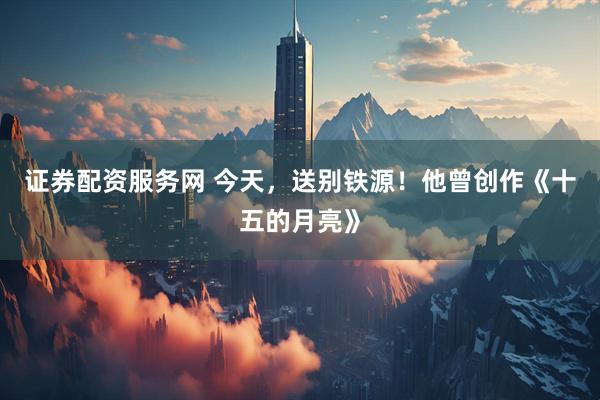 证券配资服务网 今天，送别铁源！他曾创作《十五的月亮》