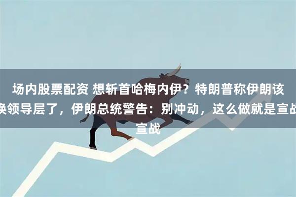 场内股票配资 想斩首哈梅内伊？特朗普称伊朗该换领导层了，伊朗总统警告：别冲动，这么做就是宣战