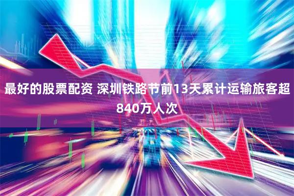 最好的股票配资 深圳铁路节前13天累计运输旅客超840万人次
