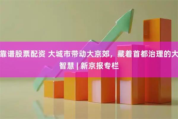 靠谱股票配资 大城市带动大京郊，藏着首都治理的大智慧 | 新京报专栏