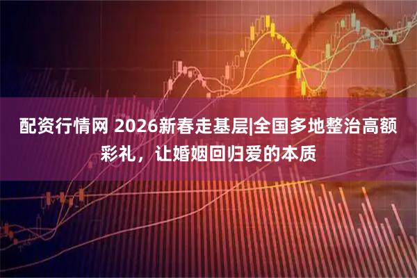 配资行情网 2026新春走基层|全国多地整治高额彩礼，让婚姻回归爱的本质