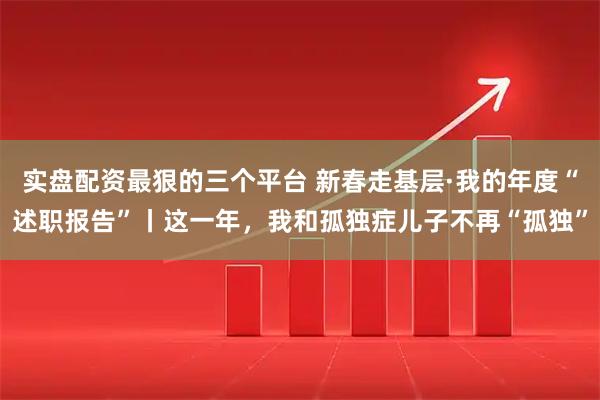 实盘配资最狠的三个平台 新春走基层·我的年度“述职报告”丨这一年，我和孤独症儿子不再“孤独”