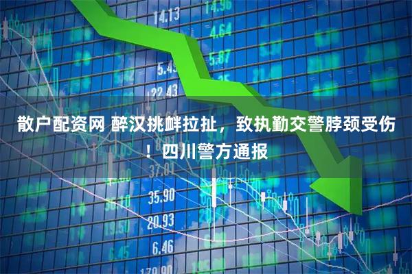散户配资网 醉汉挑衅拉扯，致执勤交警脖颈受伤！四川警方通报