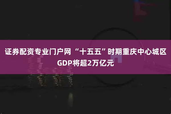 证券配资专业门户网 “十五五”时期重庆中心城区GDP将超2万亿元