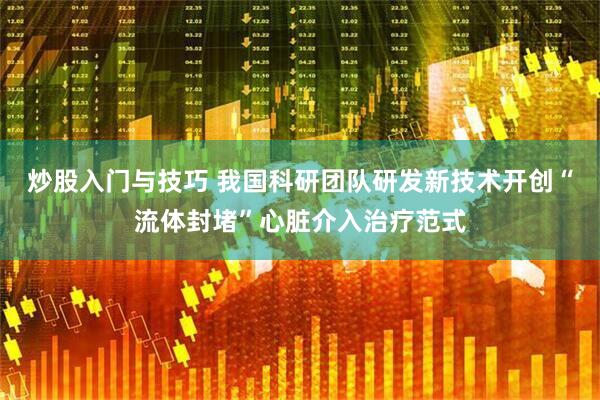 炒股入门与技巧 我国科研团队研发新技术开创“流体封堵”心脏介入治疗范式