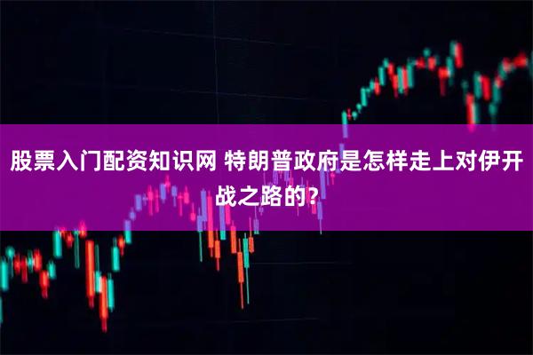 股票入门配资知识网 特朗普政府是怎样走上对伊开战之路的？