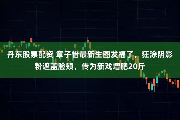 丹东股票配资 章子怡最新生图发福了，狂涂阴影粉遮盖脸颊，传为新戏增肥20斤