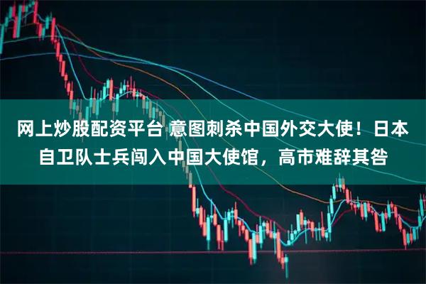 网上炒股配资平台 意图刺杀中国外交大使！日本自卫队士兵闯入中国大使馆，高市难辞其咎