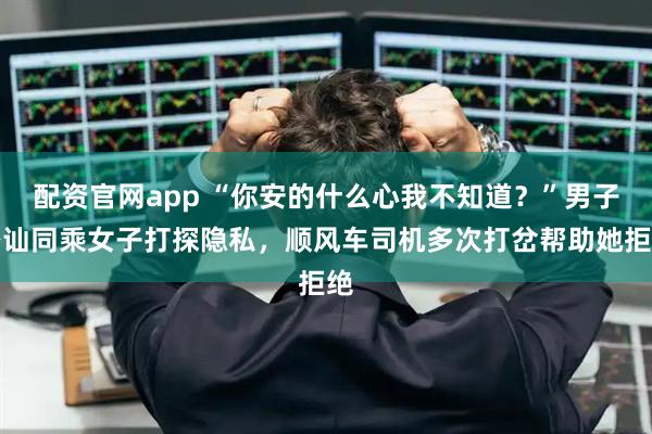 配资官网app “你安的什么心我不知道？”男子搭讪同乘女子打探隐私，顺风车司机多次打岔帮助她拒绝
